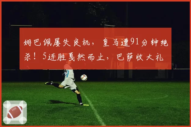 姆巴佩屡失良机，皇马遭91分钟绝杀！5连胜戛然而止，巴萨收大礼