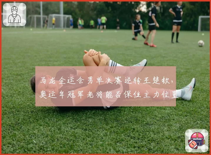 马龙全运会男单决赛逆转王楚钦,奥运年冠军老将能否保住主力位置?