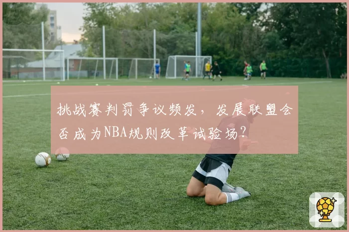 挑战赛判罚争议频发，发展联盟会否成为NBA规则改革试验场？
