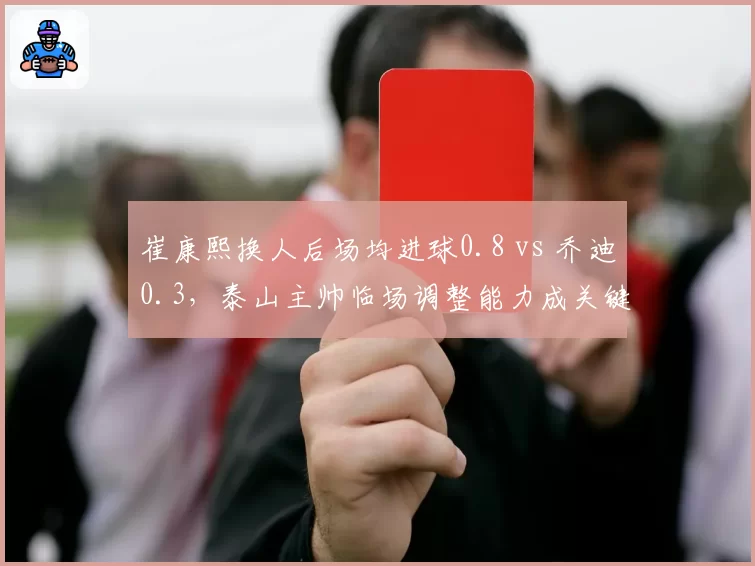 崔康熙换人后场均进球0.8 vs 乔迪0.3,泰山主帅临场调整能力成关键