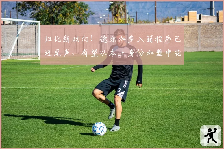 归化新动向!德尔加多入籍程序已近尾声,有望以本土身份加盟申花