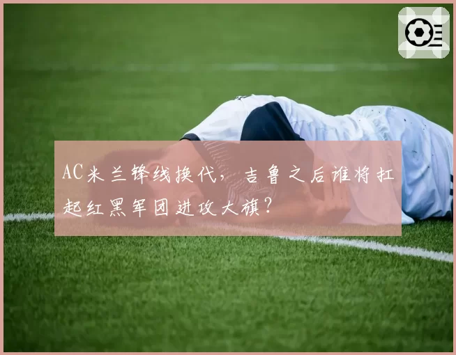 AC米兰锋线换代，吉鲁之后谁将扛起红黑军团进攻大旗？