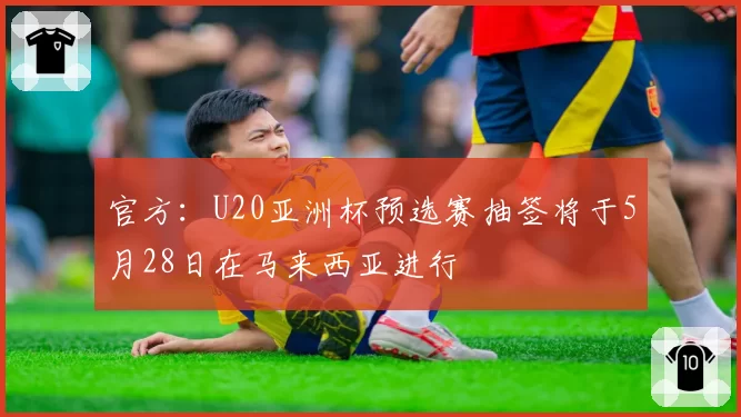 官方:U20亚洲杯预选赛抽签将于5月28日在马来西亚进行