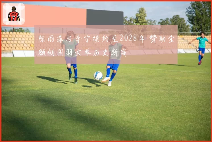 陈雨菲与李宁续约至2028年 赞助金额创国羽女单历史新高