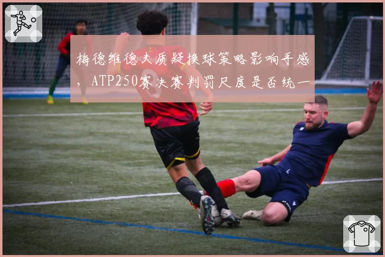 梅德维德夫质疑换球策略影响手感,ATP250赛决赛判罚尺度是否统一?