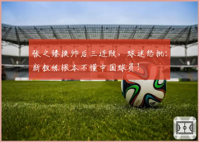 张之臻换帅后三连败，球迷怒批：新教练根本不懂中国球员！