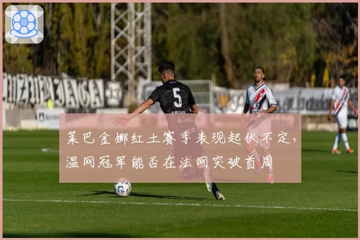莱巴金娜红土赛季表现起伏不定，温网冠军能否在法网突破首周