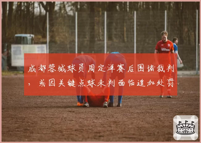 成都蓉城球员周定洋赛后围堵裁判，或因关键点球未判面临追加处罚