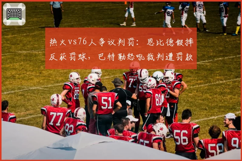 热火vs76人争议判罚:恩比德假摔反获罚球,巴特勒怒吼裁判遭罚款