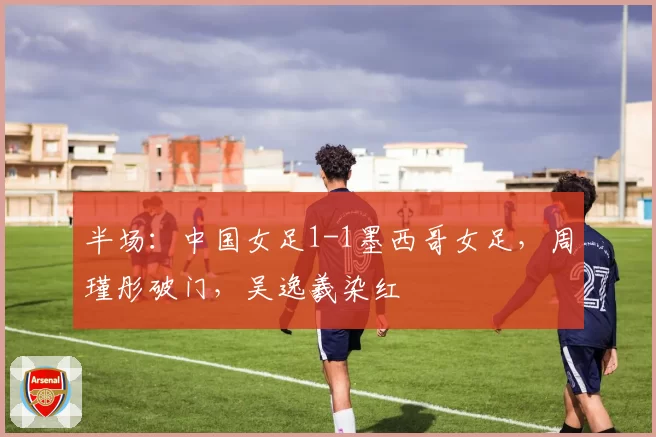 半场:中国女足1-1墨西哥女足,周瑾彤破门,吴逸羲染红