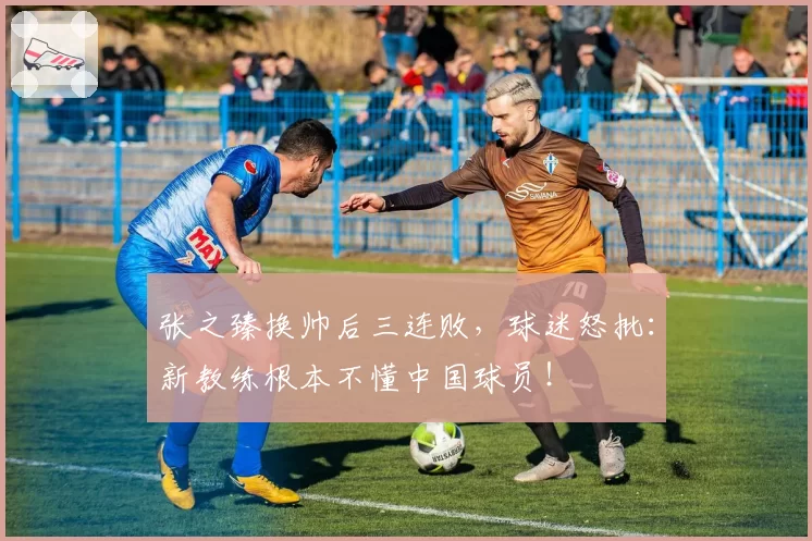 张之臻换帅后三连败，球迷怒批：新教练根本不懂中国球员！