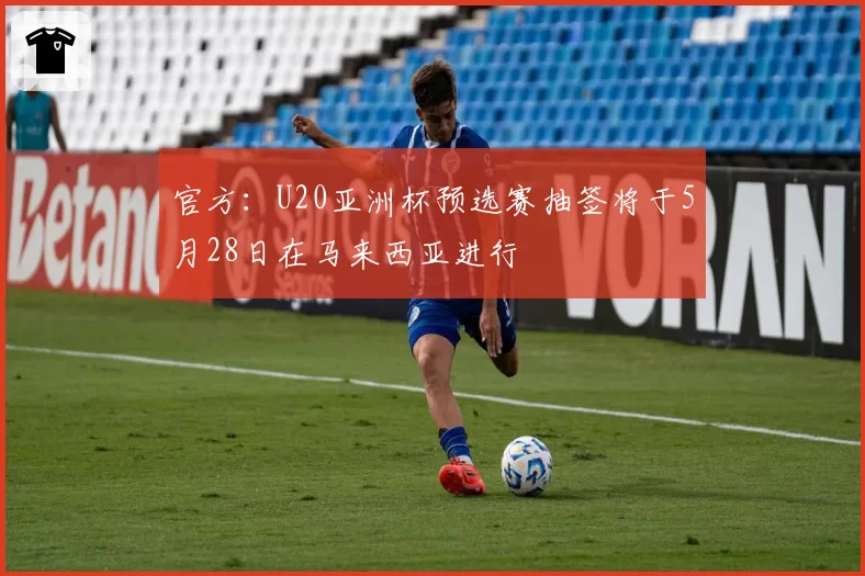 官方:U20亚洲杯预选赛抽签将于5月28日在马来西亚进行
