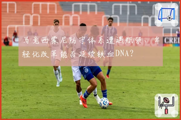 马竞西蒙尼防守体系遭遇瓶颈,年轻化改革能否延续铁血DNA?