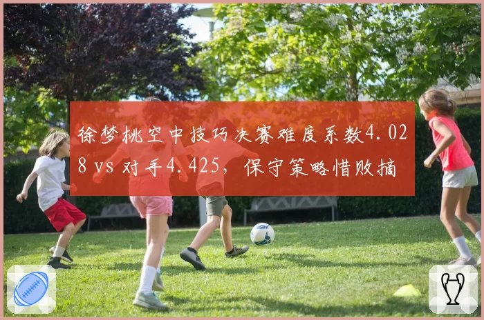 徐梦桃空中技巧决赛难度系数4.028 vs 对手4.425,保守策略惜败摘银