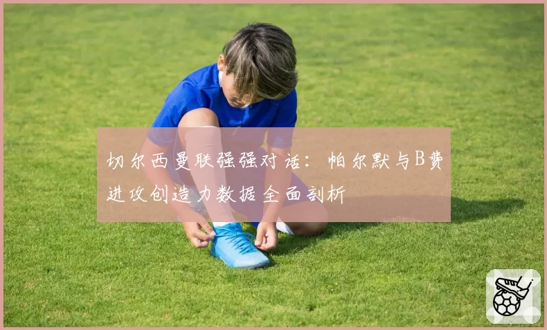 切尔西曼联强强对话：帕尔默与B费进攻创造力数据全面剖析
