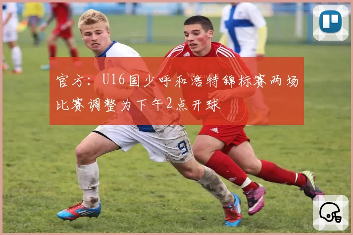 官方：U16国少呼和浩特锦标赛两场比赛调整为下午2点开球