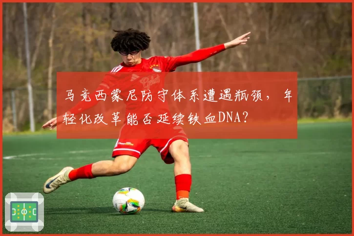 马竞西蒙尼防守体系遭遇瓶颈,年轻化改革能否延续铁血DNA?