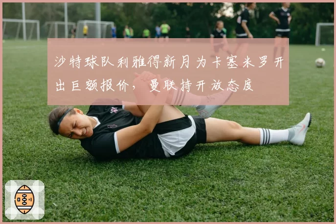 沙特球队利雅得新月为卡塞米罗开出巨额报价，曼联持开放态度