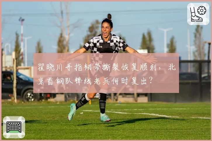 翟晓川手指韧带撕裂恢复顺利,北京首钢队锋线老兵何时复出?