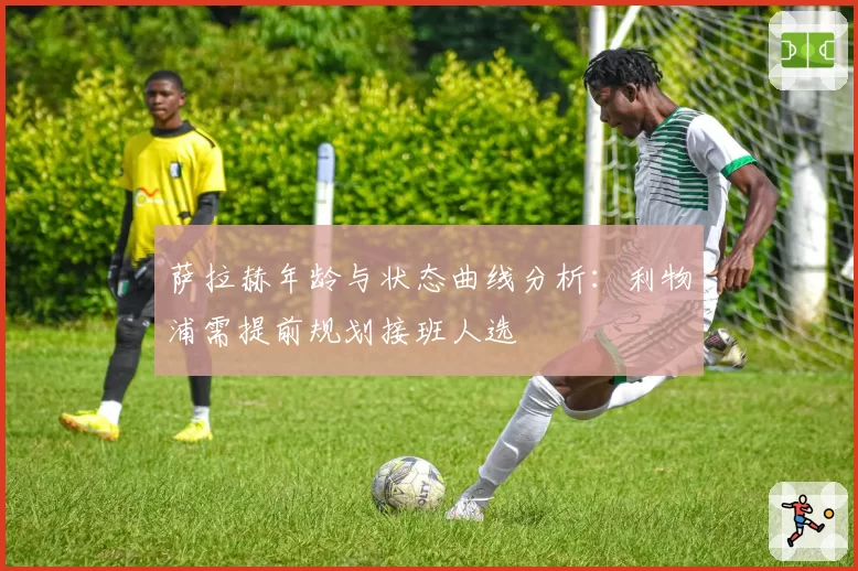 萨拉赫年龄与状态曲线分析：利物浦需提前规划接班人选