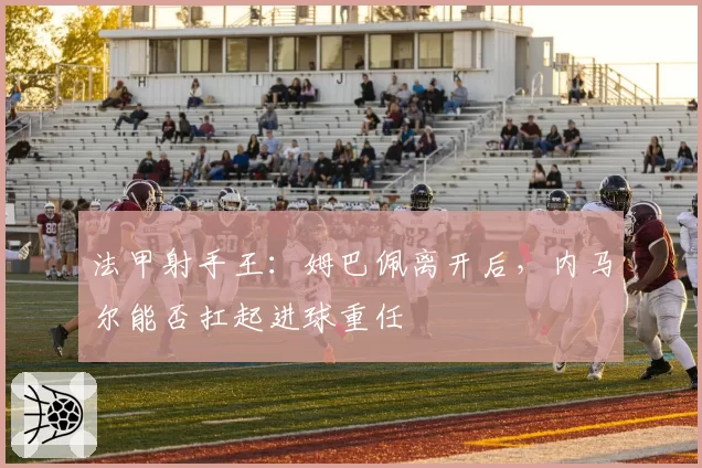 法甲射手王:姆巴佩离开后,内马尔能否扛起进球重任