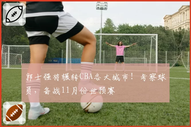 郭士强将辗转CBA各大城市！考察球员，备战11月份世预赛