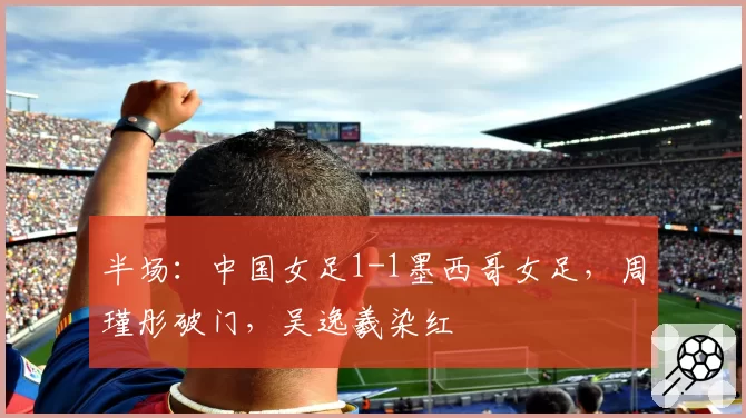 半场：中国女足1-1墨西哥女足，周瑾彤破门，吴逸羲染红
