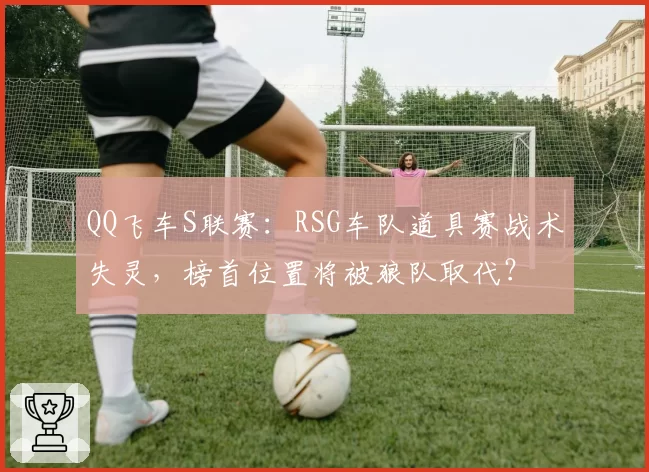 QQ飞车S联赛:RSG车队道具赛战术失灵,榜首位置将被狼队取代?