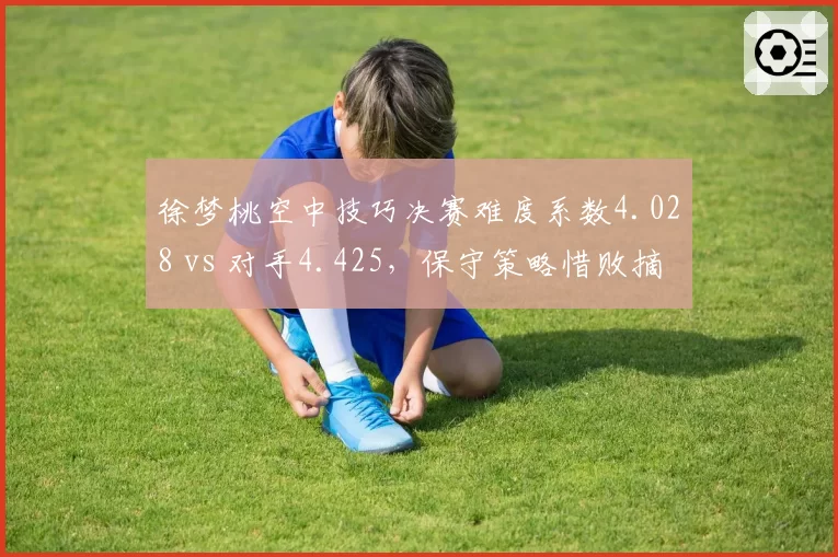徐梦桃空中技巧决赛难度系数4.028 vs 对手4.425,保守策略惜败摘银