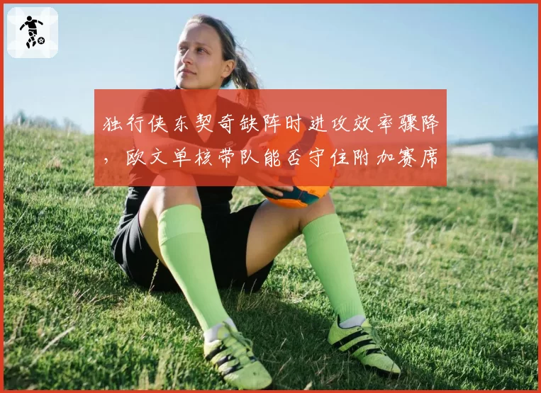 独行侠东契奇缺阵时进攻效率骤降,欧文单核带队能否守住附加赛席位?