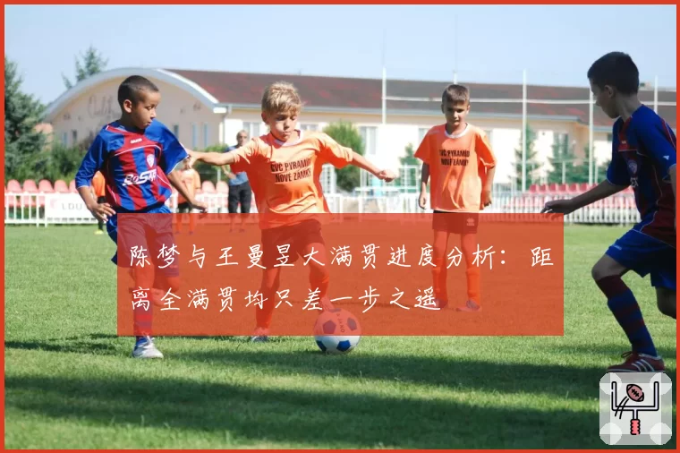 陈梦与王曼昱大满贯进度分析：距离全满贯均只差一步之遥