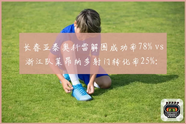 长春亚泰奥科雷解围成功率78% vs 浙江队莱昂纳多射门转化率25%:防守反击战术关键