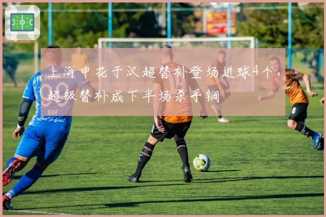 上海申花于汉超替补登场进球4个，超级替补成下半场杀手锏