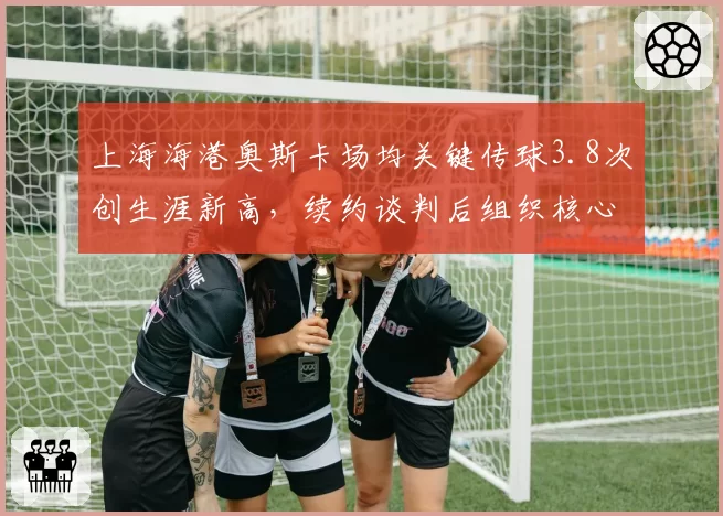 上海海港奥斯卡场均关键传球3.8次创生涯新高,续约谈判后组织核心作用能否延续?