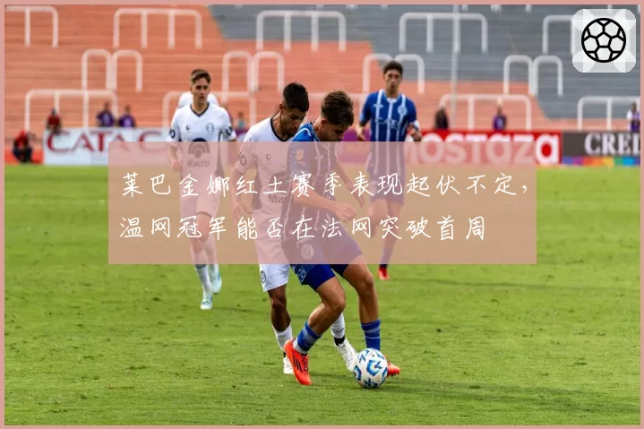 莱巴金娜红土赛季表现起伏不定，温网冠军能否在法网突破首周