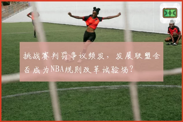 挑战赛判罚争议频发,发展联盟会否成为NBA规则改革试验场?