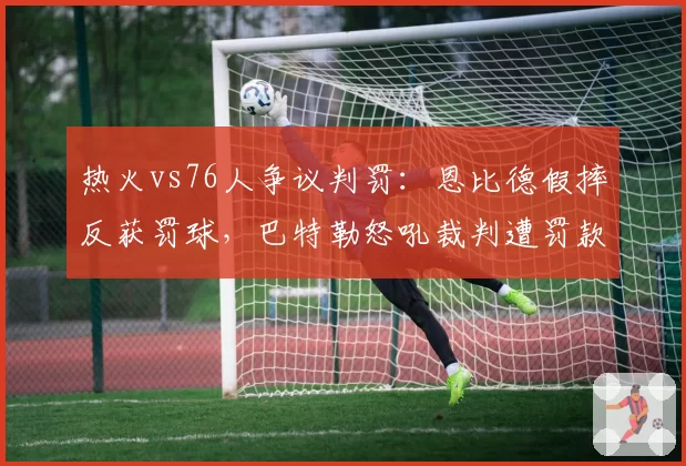 热火vs76人争议判罚:恩比德假摔反获罚球,巴特勒怒吼裁判遭罚款