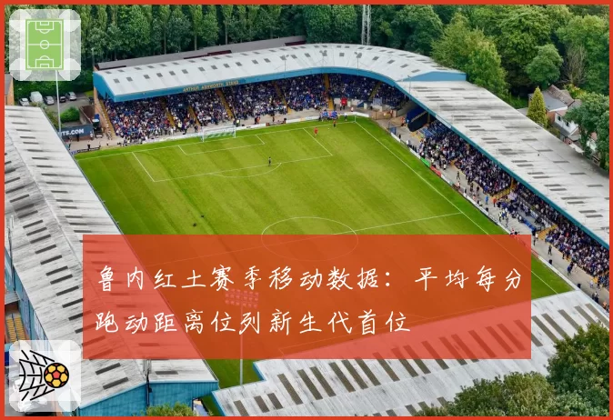 鲁内红土赛季移动数据：平均每分跑动距离位列新生代首位