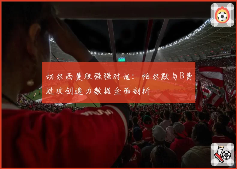 切尔西曼联强强对话：帕尔默与B费进攻创造力数据全面剖析