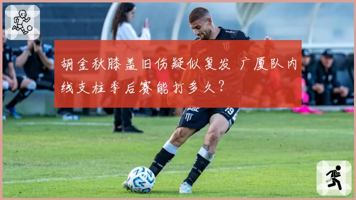 胡金秋膝盖旧伤疑似复发 广厦队内线支柱季后赛能打多久?