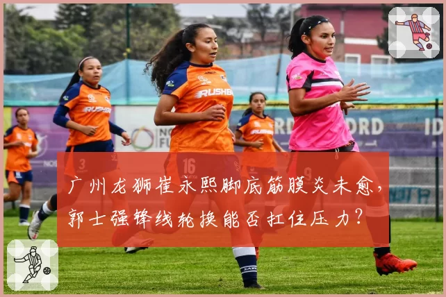 广州龙狮崔永熙脚底筋膜炎未愈,郭士强锋线轮换能否扛住压力?