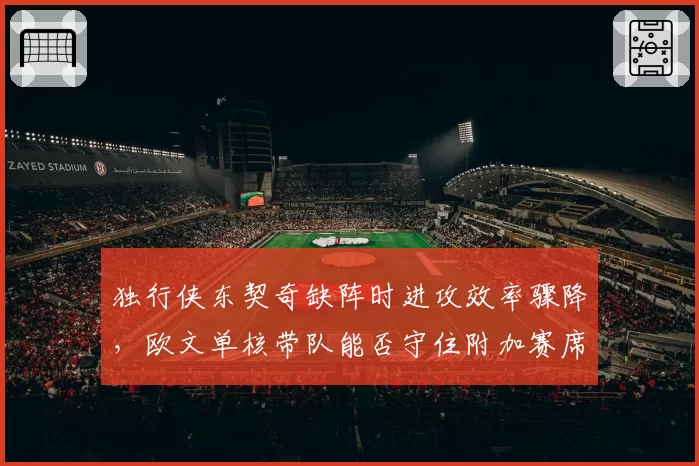 独行侠东契奇缺阵时进攻效率骤降,欧文单核带队能否守住附加赛席位?