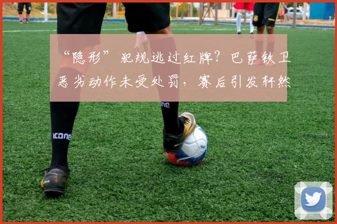 “隐形”犯规逃过红牌？巴萨铁卫恶劣动作未受处罚，赛后引发轩然大波