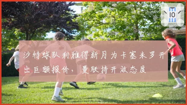 沙特球队利雅得新月为卡塞米罗开出巨额报价，曼联持开放态度