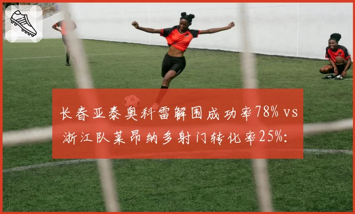 长春亚泰奥科雷解围成功率78% vs 浙江队莱昂纳多射门转化率25%:防守反击战术关键