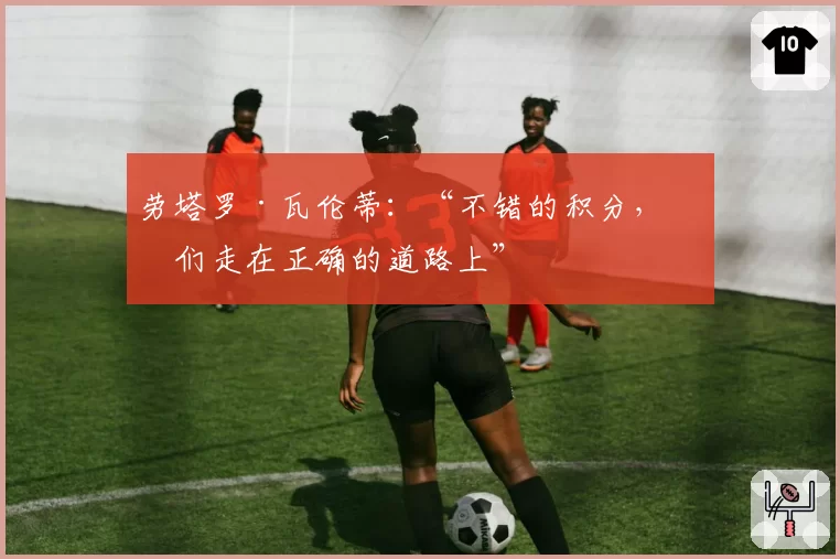 劳塔罗·瓦伦蒂:“不错的积分,我们走在正确的道路上”