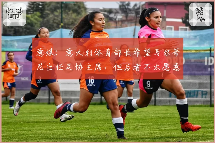 意媒：意大利体育部长希望马尔蒂尼出任足协主席，但后者不太愿意