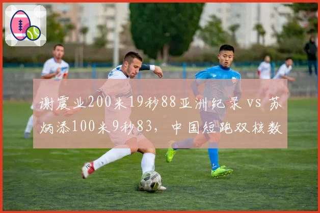 谢震业200米19秒88亚洲纪录 vs 苏炳添100米9秒83，中国短跑双核数据封神