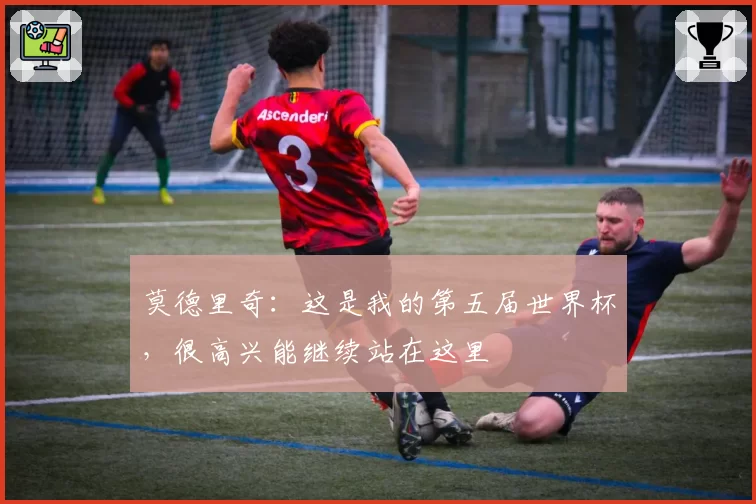 莫德里奇:这是我的第五届世界杯,很高兴能继续站在这里