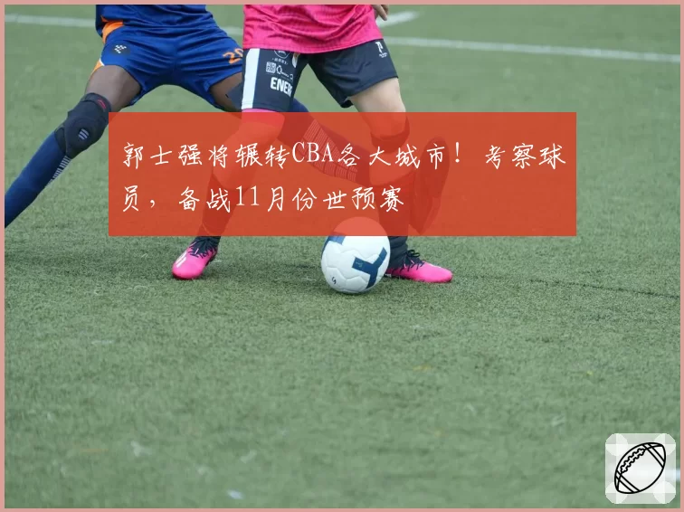 郭士强将辗转CBA各大城市！考察球员，备战11月份世预赛